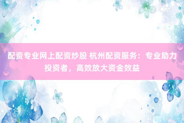 配资专业网上配资炒股 杭州配资服务：专业助力投资者，高效放大资金效益
