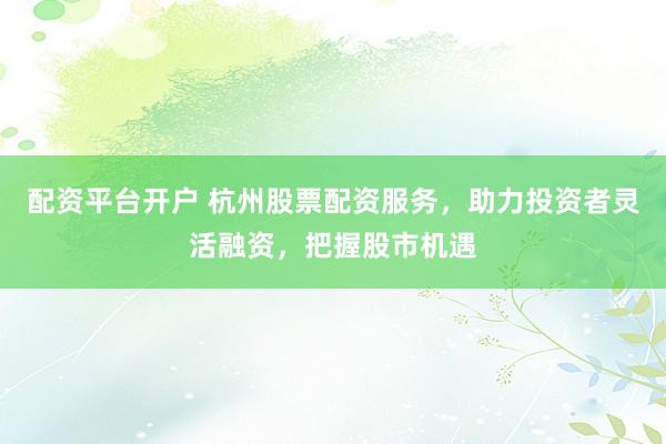 配资平台开户 杭州股票配资服务，助力投资者灵活融资，把握股市机遇