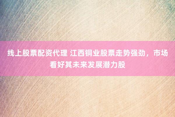 线上股票配资代理 江西铜业股票走势强劲，市场看好其未来发展潜力股