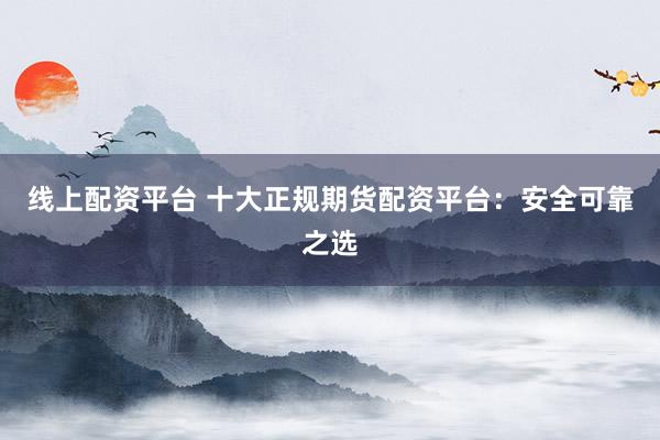 线上配资平台 十大正规期货配资平台：安全可靠之选