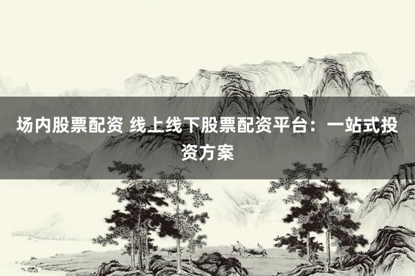 场内股票配资 线上线下股票配资平台：一站式投资方案