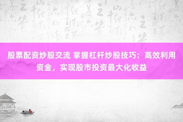 股票配资炒股交流 掌握杠杆炒股技巧：高效利用资金，实现股市投资最大化收益