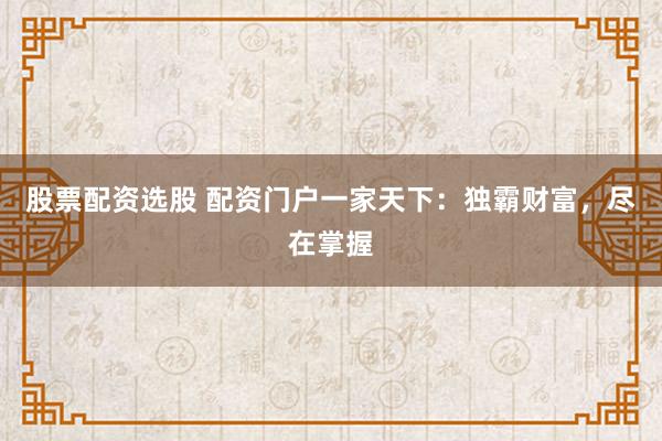 股票配资选股 配资门户一家天下：独霸财富，尽在掌握