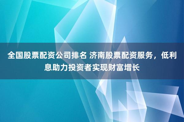 全国股票配资公司排名 济南股票配资服务,低利息助力投资者实现财富增长