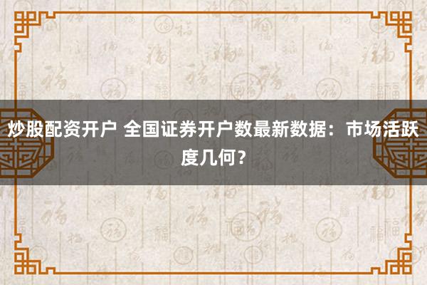 炒股配资开户 全国证券开户数最新数据:市场活跃度几何?