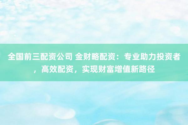 全国前三配资公司 金财略配资:专业助力投资者,高效配资,实现财富增值新路径