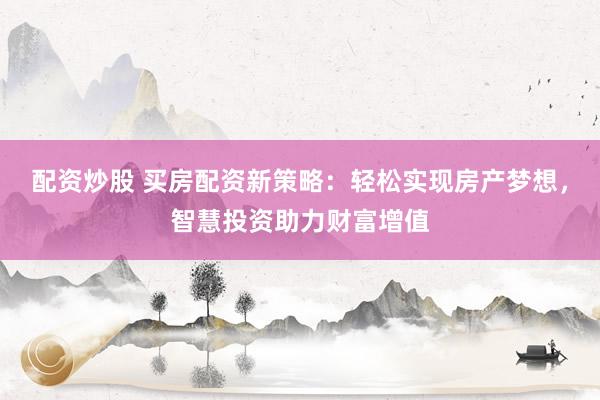 配资炒股 买房配资新策略:轻松实现房产梦想,智慧投资助力财富增值