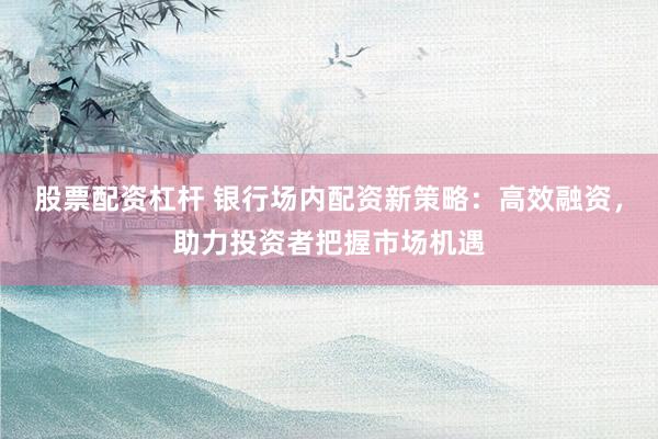 股票配资杠杆 银行场内配资新策略:高效融资,助力投资者把握市场机遇