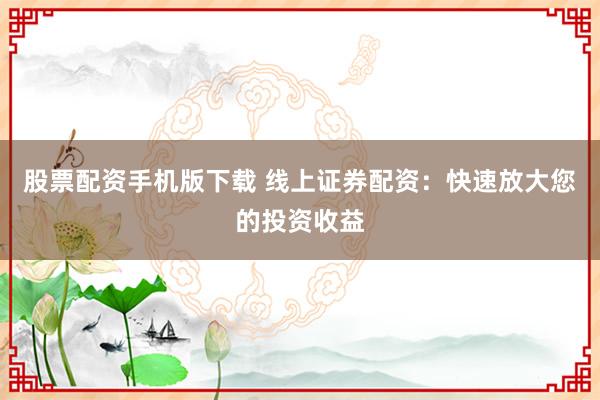 股票配资手机版下载 线上证券配资:快速放大您的投资收益