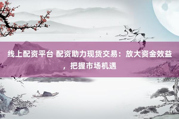 线上配资平台 配资助力现货交易：放大资金效益，把握市场机遇