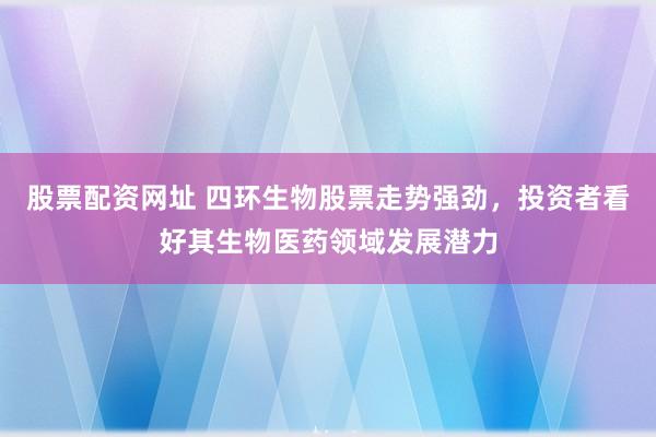股票配资网址 四环生物股票走势强劲，投资者看好其生物医药领域发展潜力