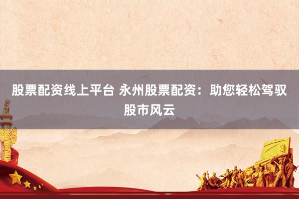 股票配资线上平台 永州股票配资：助您轻松驾驭股市风云
