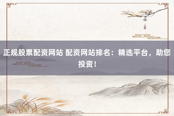 正规股票配资网站 配资网站排名：精选平台，助您投资！