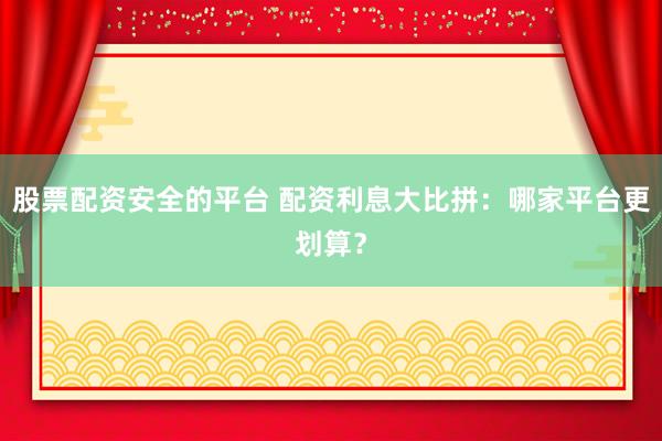 股票配资安全的平台 配资利息大比拼：哪家平台更划算？
