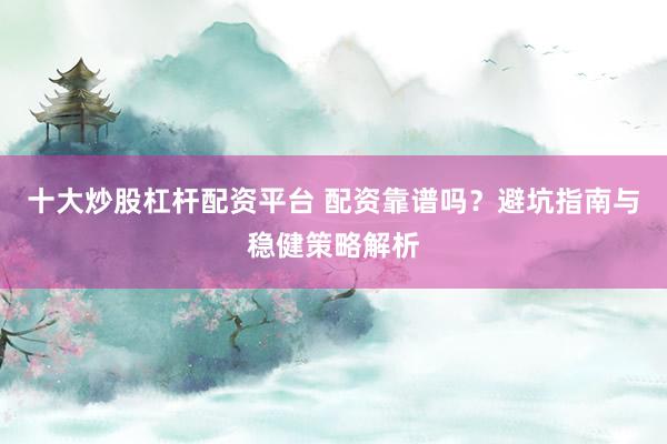 十大炒股杠杆配资平台 配资靠谱吗？避坑指南与稳健策略解析