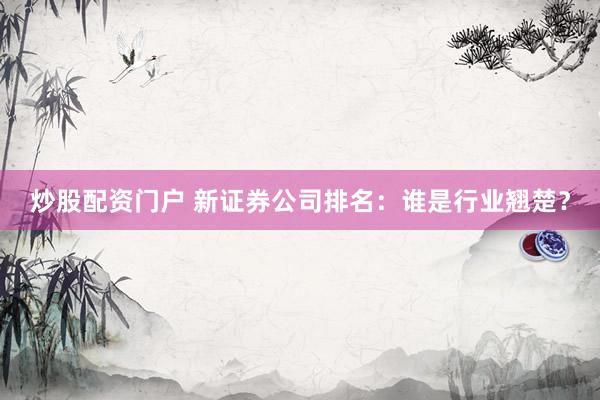 炒股配资门户 新证券公司排名:谁是行业翘楚?