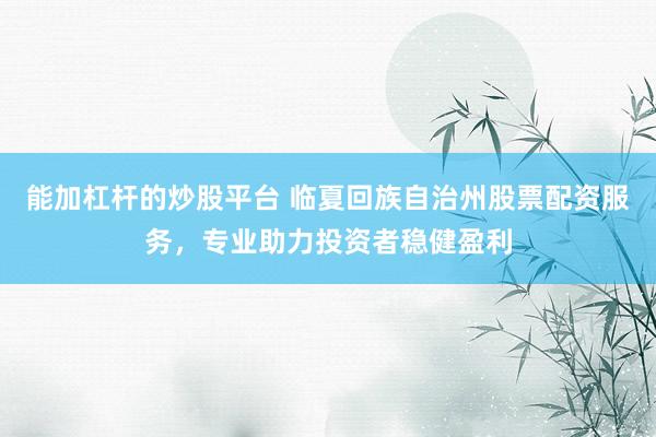 能加杠杆的炒股平台 临夏回族自治州股票配资服务，专业助力投资者稳健盈利
