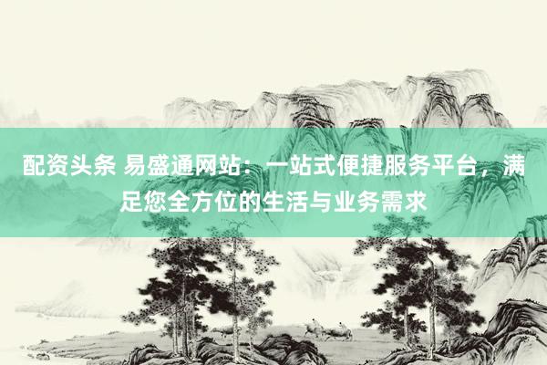 配资头条 易盛通网站：一站式便捷服务平台，满足您全方位的生活与业务需求