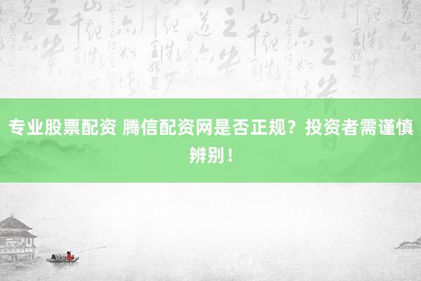 专业股票配资 腾信配资网是否正规？投资者需谨慎辨别！