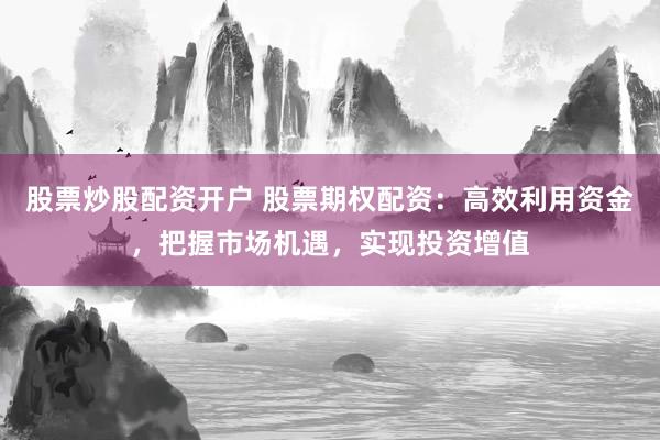 股票炒股配资开户 股票期权配资：高效利用资金，把握市场机遇，实现投资增值