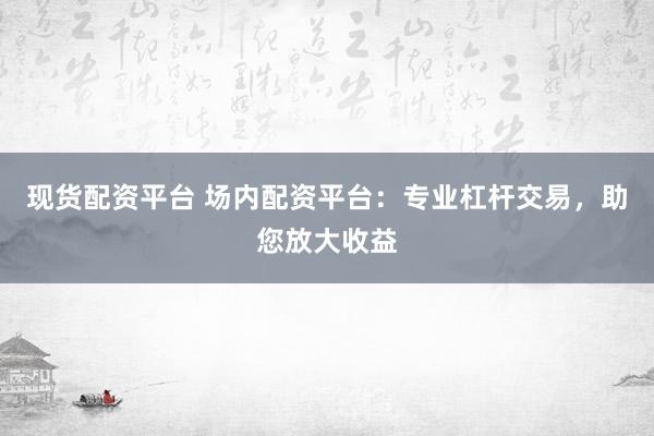 现货配资平台 场内配资平台:专业杠杆交易,助您放大收益