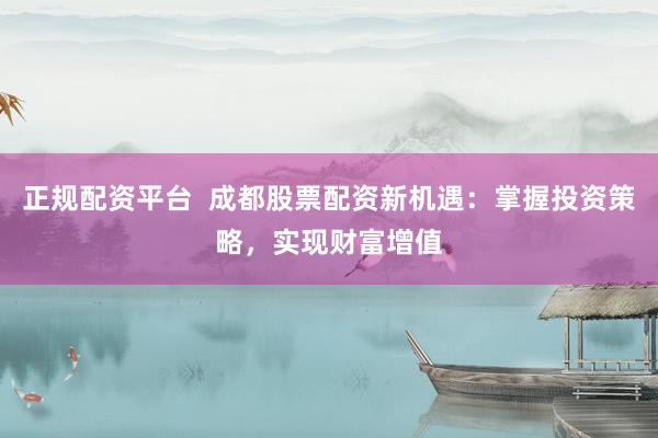 正规配资平台  成都股票配资新机遇：掌握投资策略，实现财富增值