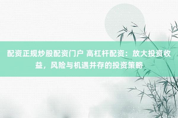 配资正规炒股配资门户 高杠杆配资：放大投资收益，风险与机遇并存的投资策略