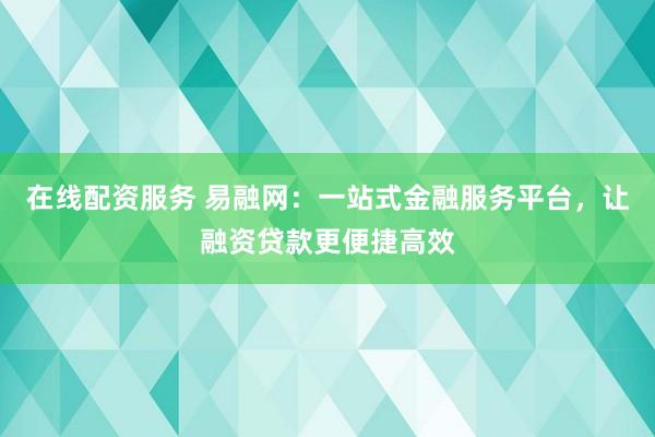 在线配资服务 易融网：一站式金融服务平台，让融资贷款更便捷高效
