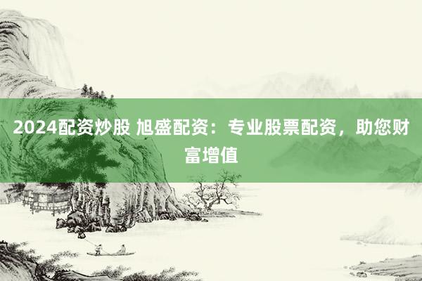 2024配资炒股 旭盛配资：专业股票配资，助您财富增值