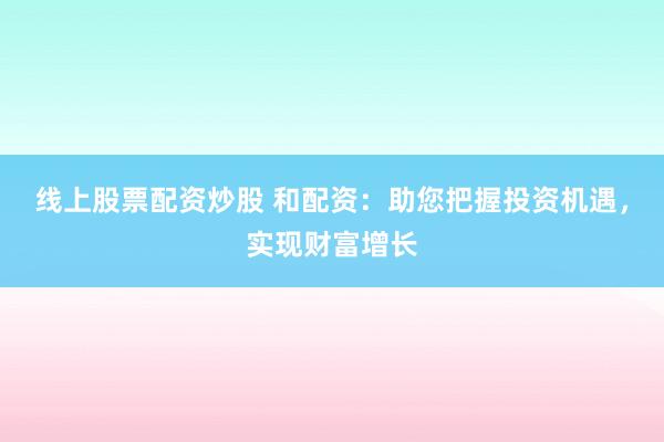 线上股票配资炒股 和配资:助您把握投资机遇,实现财富增长