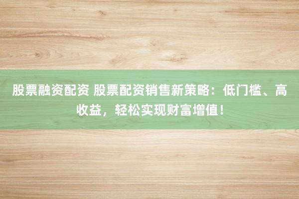 股票融资配资 股票配资销售新策略：低门槛、高收益，轻松实现财富增值！