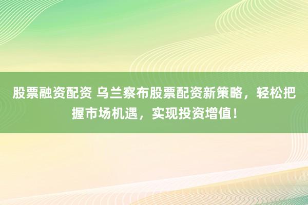 股票融资配资 乌兰察布股票配资新策略,轻松把握市场机遇,实现投资增值!