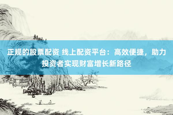 正规的股票配资 线上配资平台：高效便捷，助力投资者实现财富增长新路径