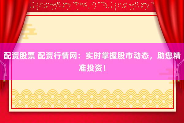 配资股票 配资行情网：实时掌握股市动态，助您精准投资！