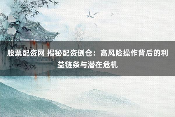 股票配资网 揭秘配资倒仓：高风险操作背后的利益链条与潜在危机