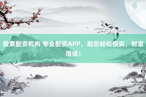 股票配资机构 专业配资APP，助您轻松投资，财富增值！