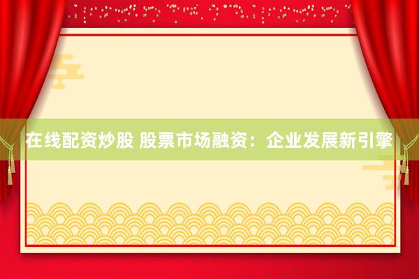 在线配资炒股 股票市场融资：企业发展新引擎