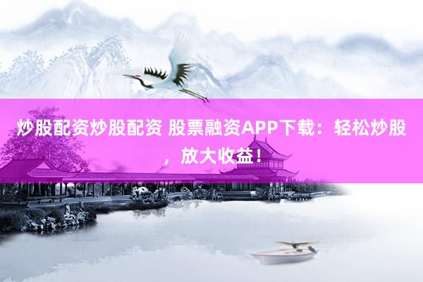 炒股配资炒股配资 股票融资APP下载：轻松炒股，放大收益！
