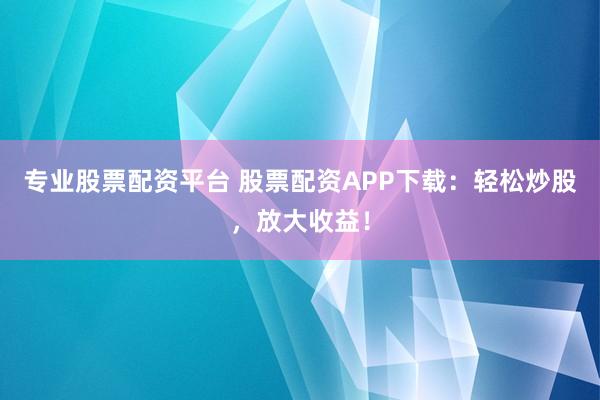 专业股票配资平台 股票配资APP下载:轻松炒股,放大收益!