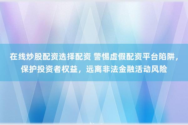 在线炒股配资选择配资 警惕虚假配资平台陷阱，保护投资者权益，远离非法金融活动风险
