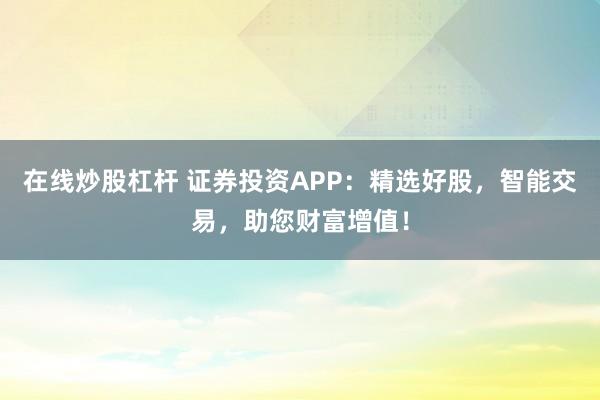 在线炒股杠杆 证券投资APP：精选好股，智能交易，助您财富增值！