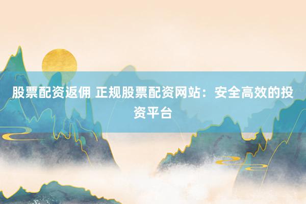 股票配资返佣 正规股票配资网站：安全高效的投资平台