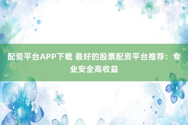 配资平台APP下载 最好的股票配资平台推荐：专业安全高收益