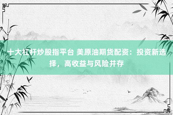 十大杠杆炒股指平台 美原油期货配资：投资新选择，高收益与风险并存