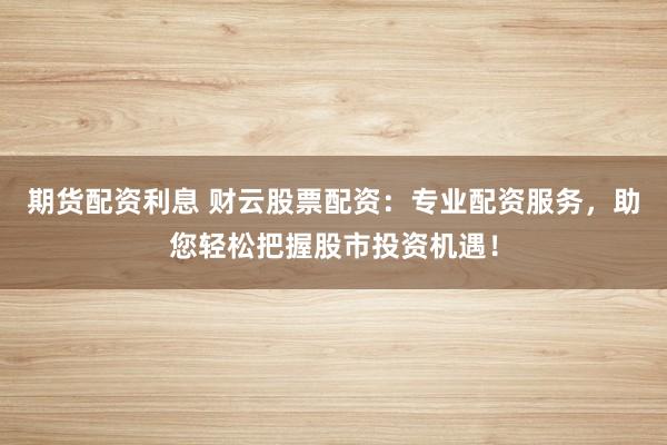 期货配资利息 财云股票配资：专业配资服务，助您轻松把握股市投资机遇！