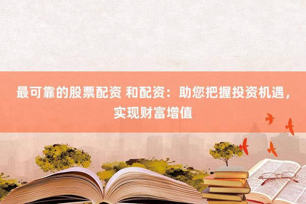 最可靠的股票配资 和配资：助您把握投资机遇，实现财富增值