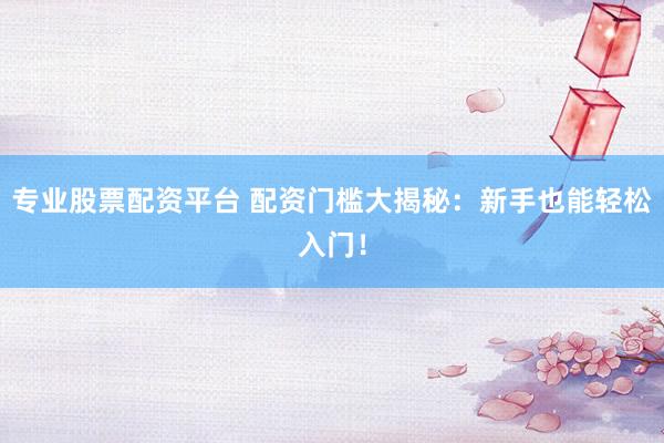 专业股票配资平台 配资门槛大揭秘：新手也能轻松入门！