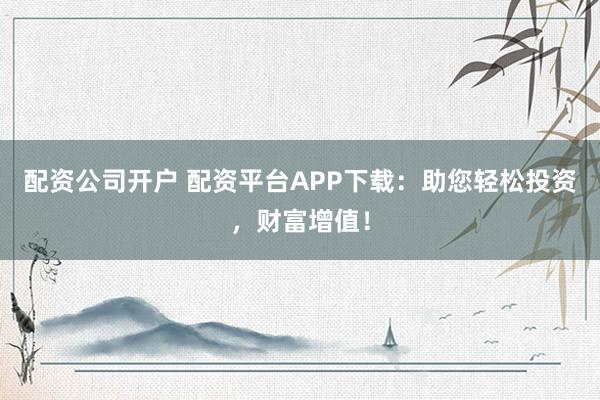 配资公司开户 配资平台APP下载：助您轻松投资，财富增值！