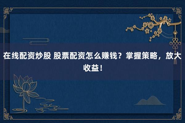 在线配资炒股 股票配资怎么赚钱？掌握策略，放大收益！