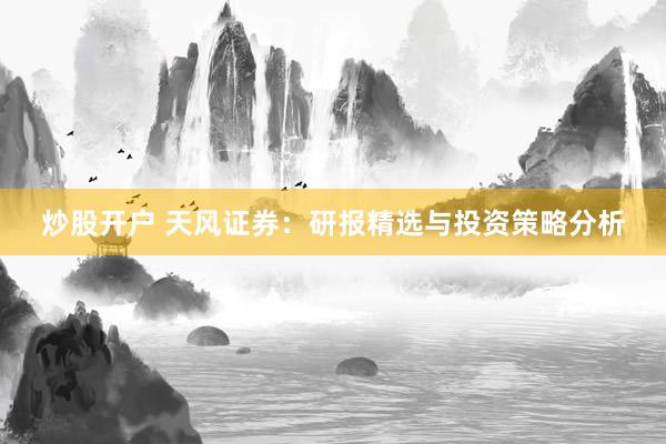 炒股开户 天风证券：研报精选与投资策略分析